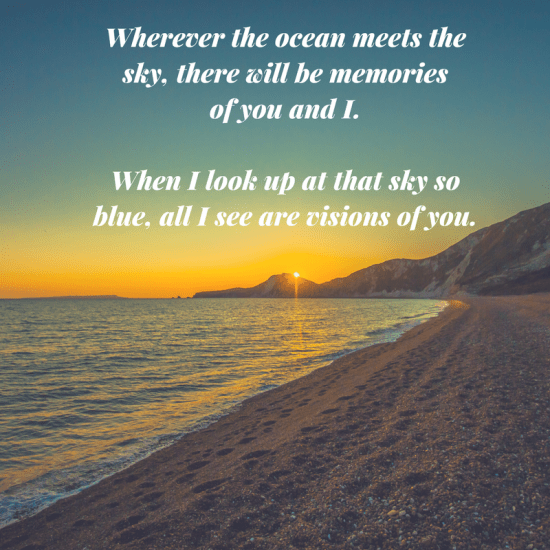 Wherever the ocean meets the sky, there will be memories of you and I. When I look up at that sky so blue, all I see are visions of you. What a lovely and true quote, poem or special dedication don't you think? :)