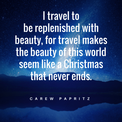 I travel to be replenished with beauty, for travel makes the beauty of this world seem like Christmas that never ends. Fab quote by Carew Papritz.