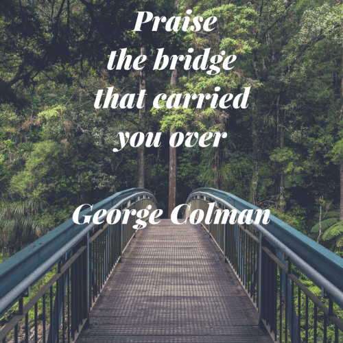 Praise the bridge that carried you over. George Colman. We have to be grateful for the structure that gets us across right? :)