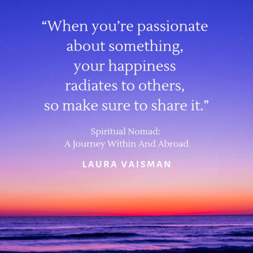 When you’re passionate about something, your happiness radiates to others, so make sure to share it. What a great and true quote by Laura Vaisman, author of Spiritual Nomad: A Journey Within and Abroad Book! #quote #quotestoliveby #inspirationalquote #motivationalquote #qotd #quotes #SpiritualNomad #author